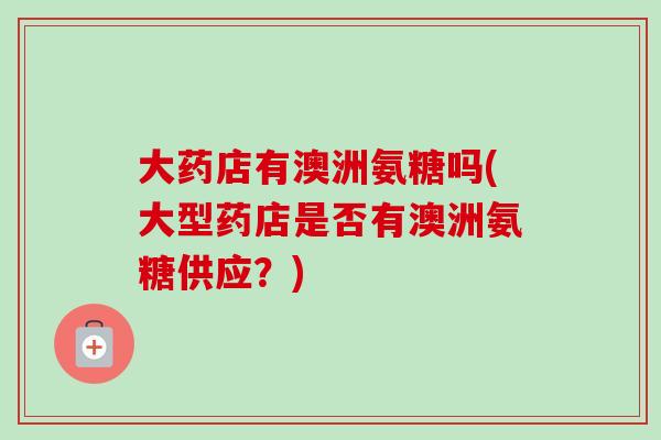 大药店有澳洲氨糖吗(大型药店是否有澳洲氨糖供应？)
