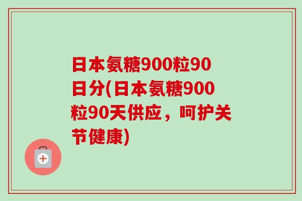 日本氨糖900粒90日分(日本氨糖900粒90天供应，呵护关节健康)