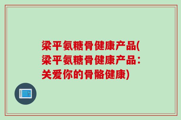梁平氨糖骨健康产品(梁平氨糖骨健康产品：关爱你的骨骼健康)