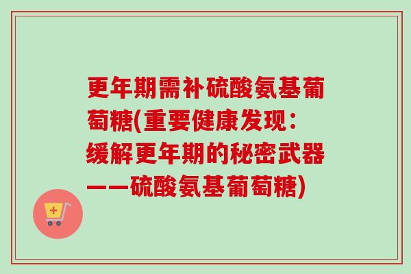更年期需补硫酸氨基葡萄糖(重要健康发现：缓解更年期的秘密武器——硫酸氨基葡萄糖)