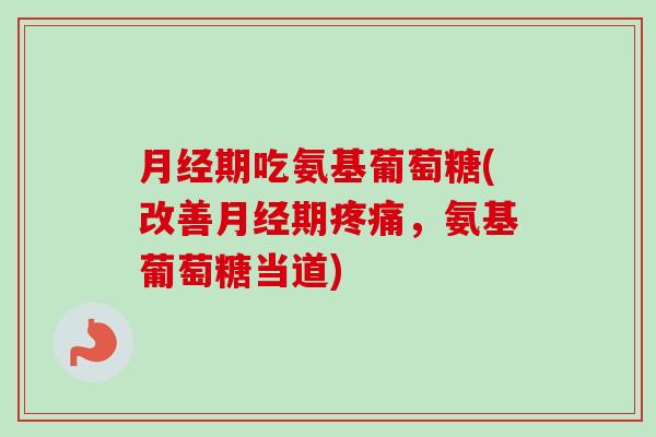 月经期吃氨基葡萄糖(改善月经期疼痛，氨基葡萄糖当道)