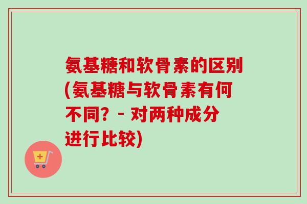 氨基糖和软骨素的区别(氨基糖与软骨素有何不同？- 对两种成分进行比较)