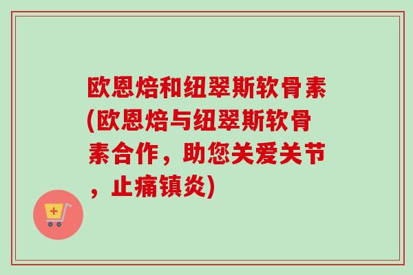 欧恩焙和纽翠斯软骨素(欧恩焙与纽翠斯软骨素合作，助您关爱关节，止痛镇炎)