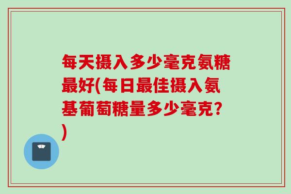 每天摄入多少毫克氨糖最好(每日最佳摄入氨基葡萄糖量多少毫克？)