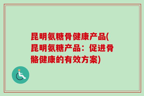 昆明氨糖骨健康产品(昆明氨糖产品：促进骨骼健康的有效方案)