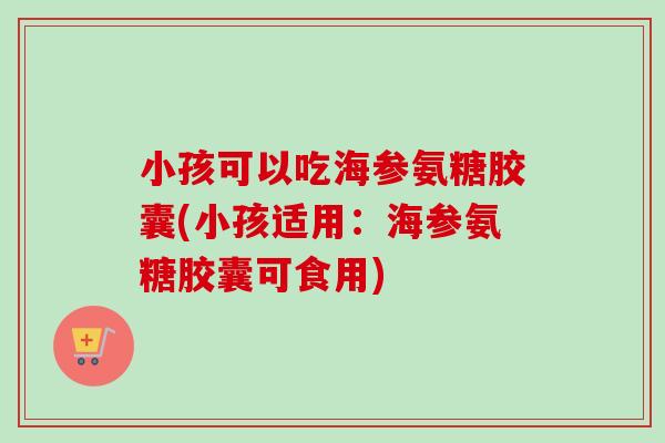 小孩可以吃海参氨糖胶囊(小孩适用：海参氨糖胶囊可食用)