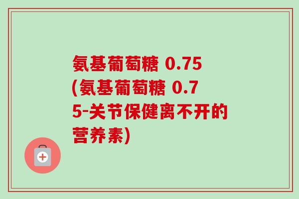 氨基葡萄糖 0.75(氨基葡萄糖 0.75-关节保健离不开的营养素)