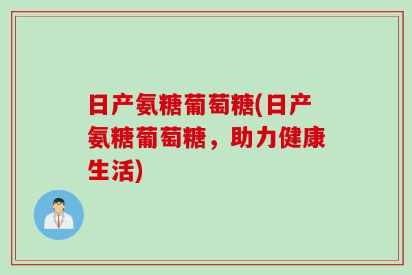 日产氨糖葡萄糖(日产氨糖葡萄糖，助力健康生活)
