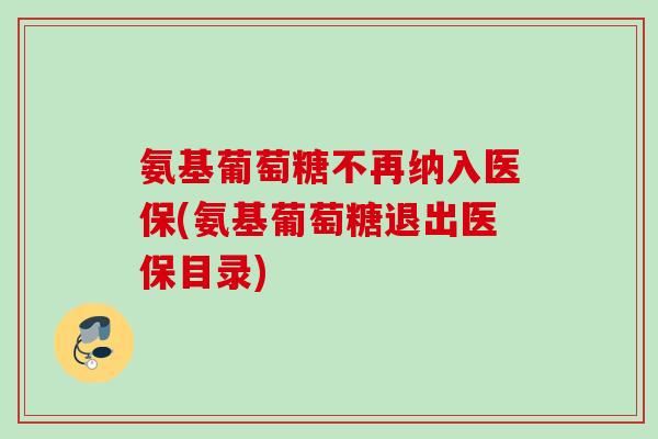 氨基葡萄糖不再纳入医保(氨基葡萄糖退出医保目录)