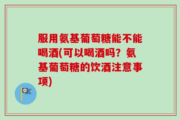 服用氨基葡萄糖能不能喝酒(可以喝酒吗？氨基葡萄糖的饮酒注意事项)