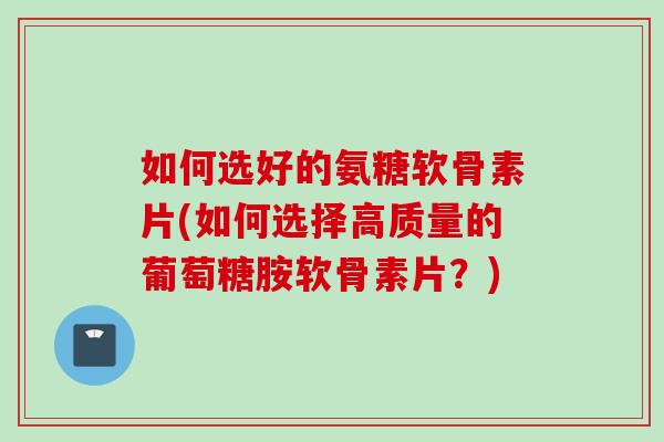 如何选好的氨糖软骨素片(如何选择高质量的葡萄糖胺软骨素片？)