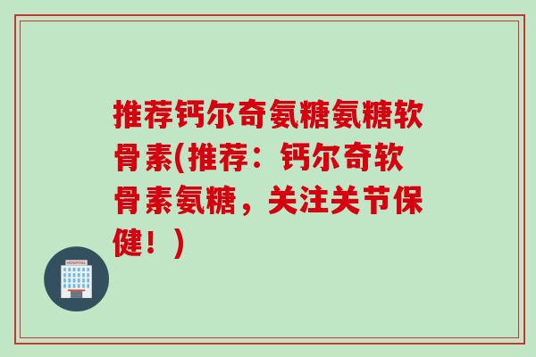 推荐钙尔奇氨糖氨糖软骨素(推荐：钙尔奇软骨素氨糖，关注关节保健！)