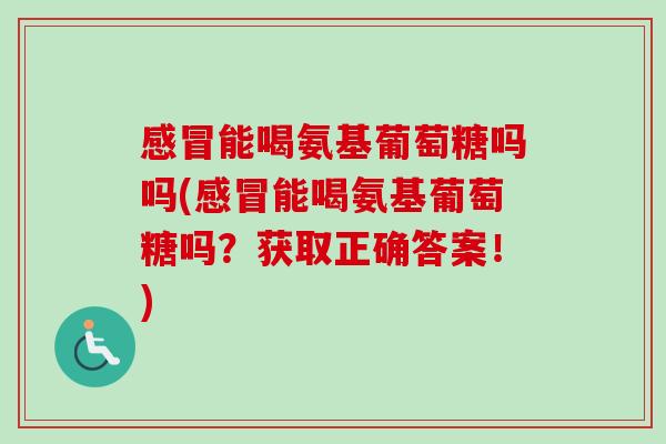 感冒能喝氨基葡萄糖吗吗(感冒能喝氨基葡萄糖吗？获取正确答案！)
