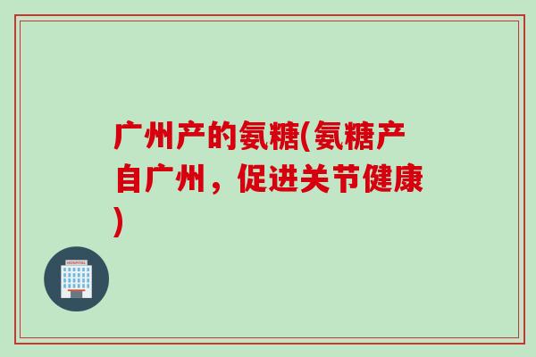 广州产的氨糖(氨糖产自广州，促进关节健康)