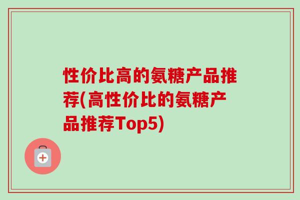 性价比高的氨糖产品推荐(高性价比的氨糖产品推荐Top5)