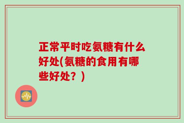 正常平时吃氨糖有什么好处(氨糖的食用有哪些好处？)