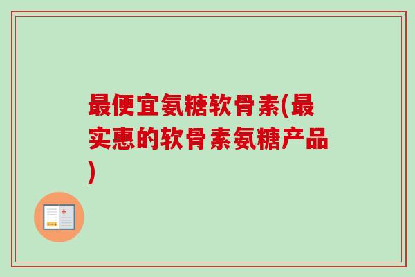 最便宜氨糖软骨素(最实惠的软骨素氨糖产品)