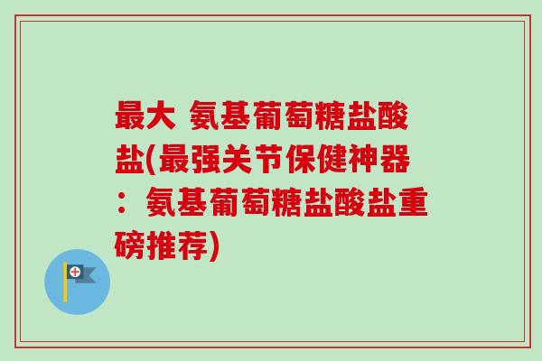 最大 氨基葡萄糖盐酸盐(最强关节保健神器：氨基葡萄糖盐酸盐重磅推荐)