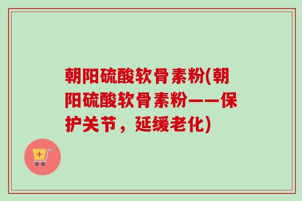 朝阳硫酸软骨素粉(朝阳硫酸软骨素粉——保护关节，延缓老化)