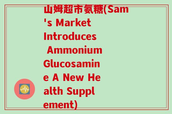 山姆超市氨糖(Sam's Market Introduces Ammonium Glucosamine A New Health Supplement) 山姆超市氨糖(Sam's Market Introduces Ammonium Glucosamine A New Health Supplement)