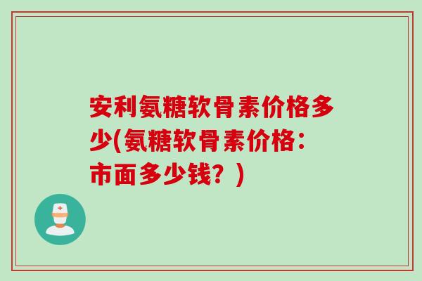 安利氨糖软骨素价格多少(氨糖软骨素价格：市面多少钱？)