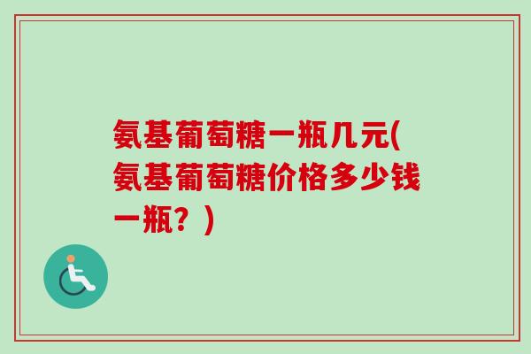 氨基葡萄糖一瓶几元(氨基葡萄糖价格多少钱一瓶？)