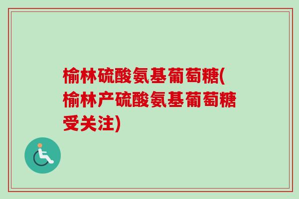 榆林硫酸氨基葡萄糖(榆林产硫酸氨基葡萄糖受关注)