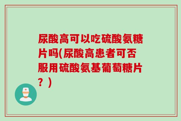 尿酸高可以吃硫酸氨糖片吗(尿酸高患者可否服用硫酸氨基葡萄糖片？)