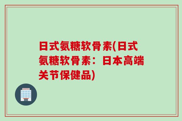 日式氨糖软骨素(日式氨糖软骨素：日本高端关节保健品)