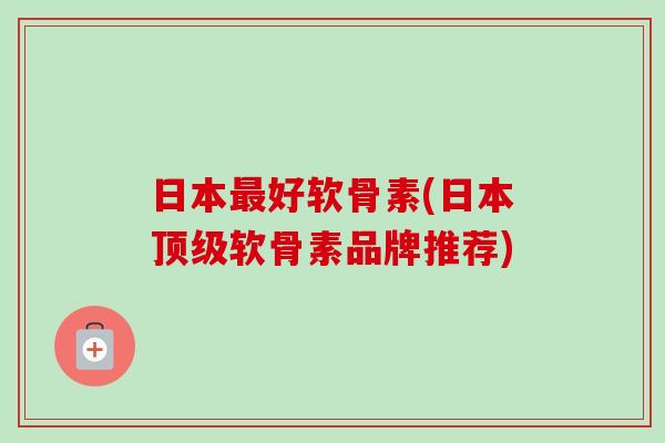 日本最好软骨素(日本顶级软骨素品牌推荐)