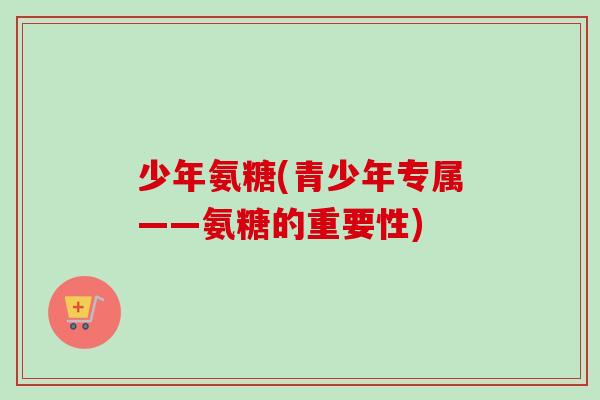 少年氨糖(青少年专属——氨糖的重要性)