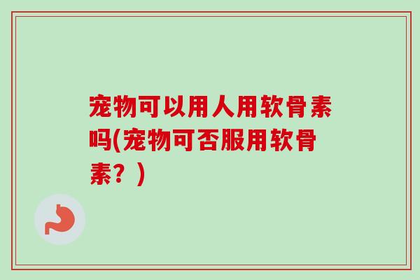 宠物可以用人用软骨素吗(宠物可否服用软骨素？)