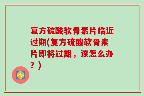 复方硫酸软骨素片临近过期(复方硫酸软骨素片即将过期，该怎么办？)