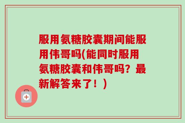 服用氨糖胶囊期间能服用伟哥吗(能同时服用氨糖胶囊和伟哥吗?新解答来了!) 服用氨糖胶囊期间能服用伟哥吗(能同时服用氨糖胶囊和伟哥吗?新解答来了!)