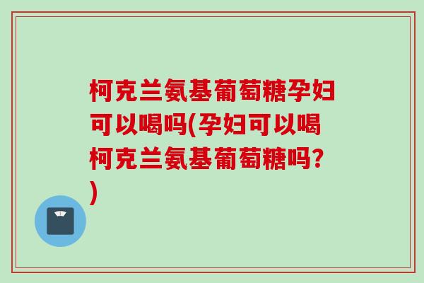 柯克兰氨基葡萄糖孕妇可以喝吗(孕妇可以喝柯克兰氨基葡萄糖吗？)