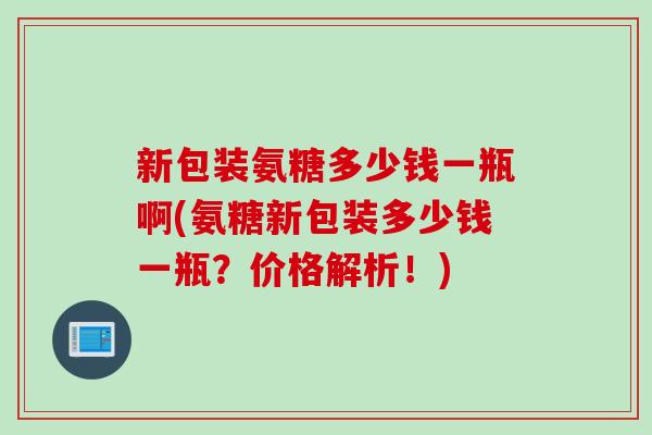 新包装氨糖多少钱一瓶啊(氨糖新包装多少钱一瓶？价格解析！)