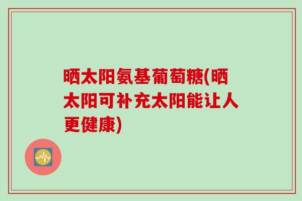 晒太阳氨基葡萄糖(晒太阳可补充太阳能让人更健康)
