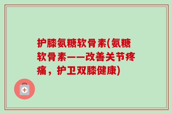 护膝氨糖软骨素(氨糖软骨素——改善关节疼痛，护卫双膝健康)