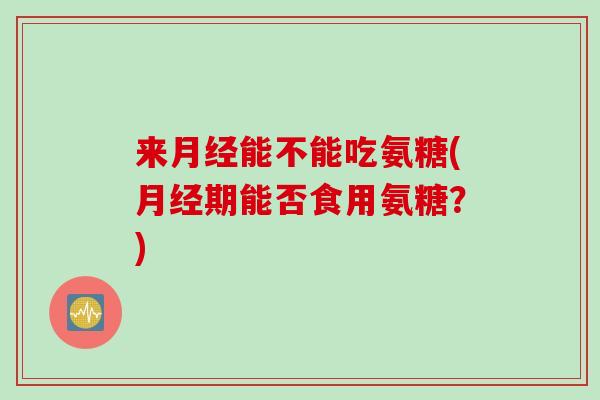 来月经能不能吃氨糖(月经期能否食用氨糖？)
