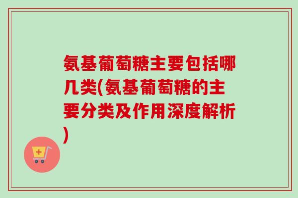 氨基葡萄糖主要包括哪几类(氨基葡萄糖的主要分类及作用深度解析)