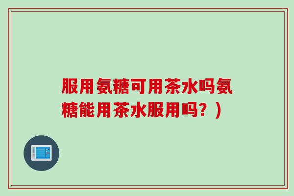 服用氨糖可用茶水吗氨糖能用茶水服用吗?) 服用氨糖可用茶水吗氨糖能用茶水服用吗?)