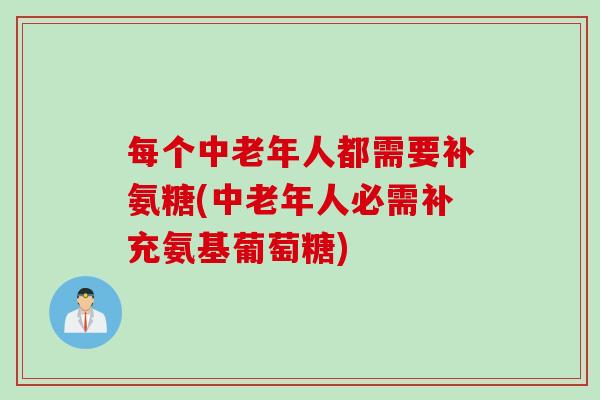 每个中老年人都需要补氨糖(中老年人必需补充氨基葡萄糖)
