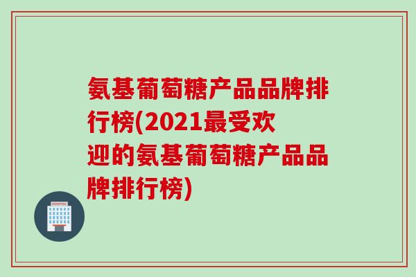 氨基葡萄糖产品品牌排行榜(2021受欢迎的氨基葡萄糖产品品牌排行榜)