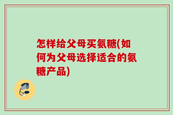 怎样给父母买氨糖(如何为父母选择适合的氨糖产品)