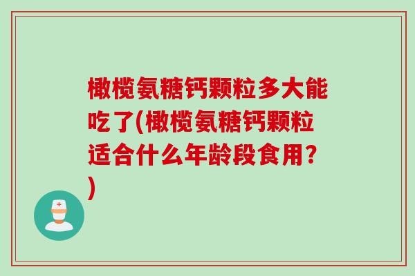 橄榄氨糖钙颗粒多大能吃了(橄榄氨糖钙颗粒适合什么年龄段食用？)