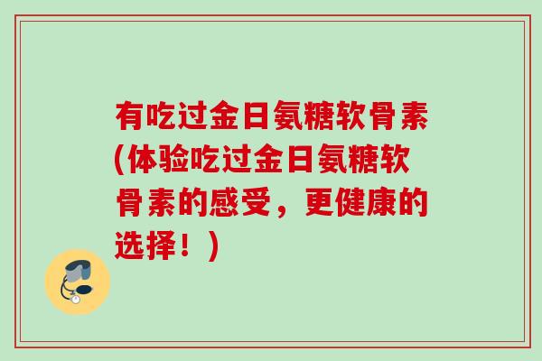 有吃过金日氨糖软骨素(体验吃过金日氨糖软骨素的感受，更健康的选择！)