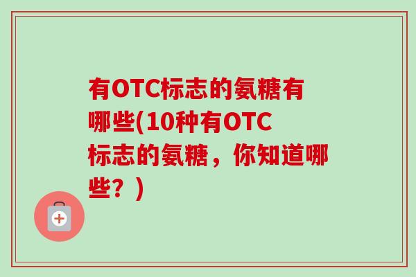 有OTC标志的氨糖有哪些(10种有OTC标志的氨糖，你知道哪些？)