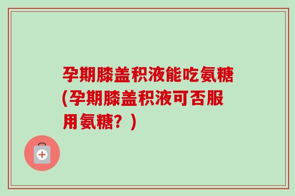 孕期膝盖积液能吃氨糖(孕期膝盖积液可否服用氨糖？)