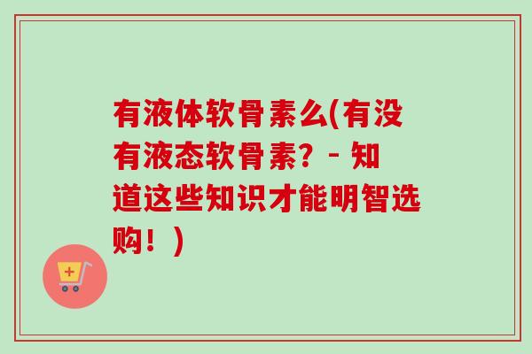 有液体软骨素么(有没有液态软骨素？- 知道这些知识才能明智选购！)