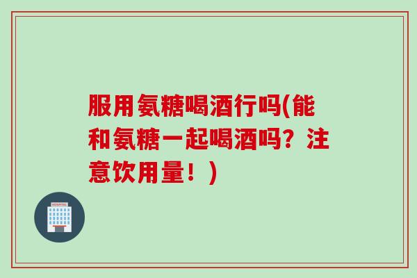 服用氨糖喝酒行吗(能和氨糖一起喝酒吗？注意饮用量！)